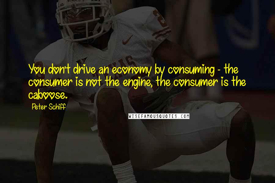 Peter Schiff Quotes: You don't drive an economy by consuming - the consumer is not the engine, the consumer is the caboose.