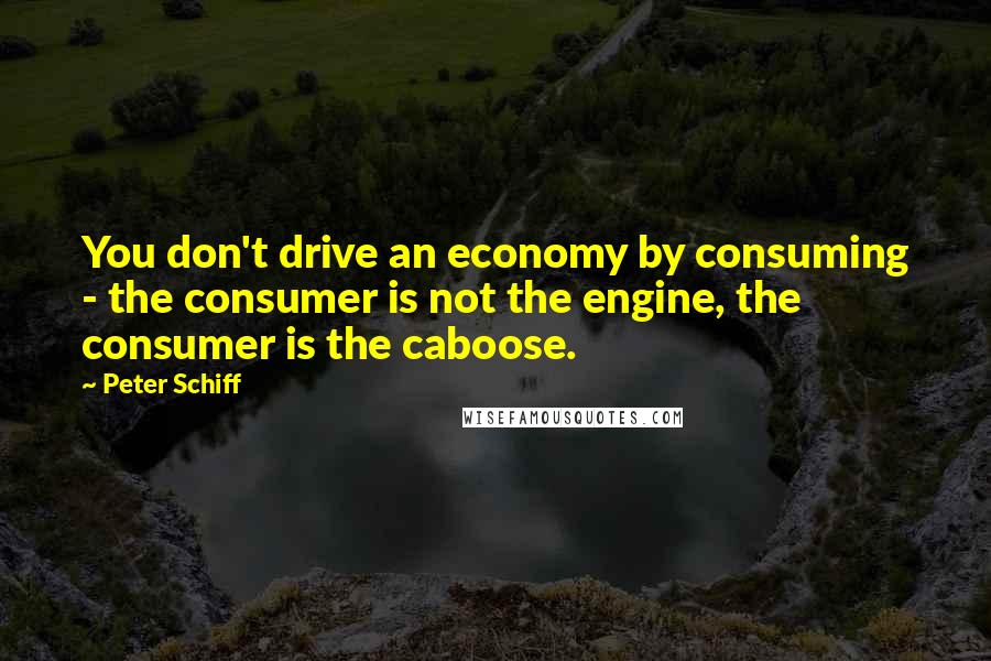 Peter Schiff Quotes: You don't drive an economy by consuming - the consumer is not the engine, the consumer is the caboose.