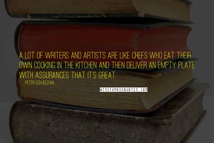 Peter Schjeldahl Quotes: A lot of writers and artists are like chefs who eat their own cooking in the kitchen and then deliver an empty plate with assurances that it's great.