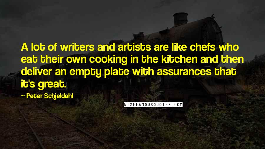 Peter Schjeldahl Quotes: A lot of writers and artists are like chefs who eat their own cooking in the kitchen and then deliver an empty plate with assurances that it's great.