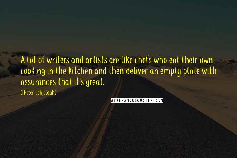 Peter Schjeldahl Quotes: A lot of writers and artists are like chefs who eat their own cooking in the kitchen and then deliver an empty plate with assurances that it's great.