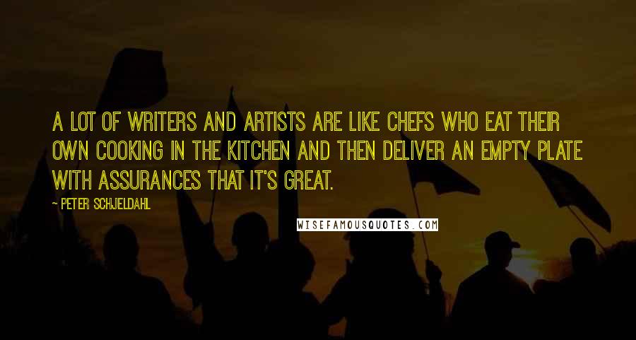 Peter Schjeldahl Quotes: A lot of writers and artists are like chefs who eat their own cooking in the kitchen and then deliver an empty plate with assurances that it's great.