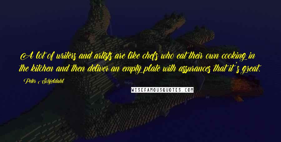 Peter Schjeldahl Quotes: A lot of writers and artists are like chefs who eat their own cooking in the kitchen and then deliver an empty plate with assurances that it's great.