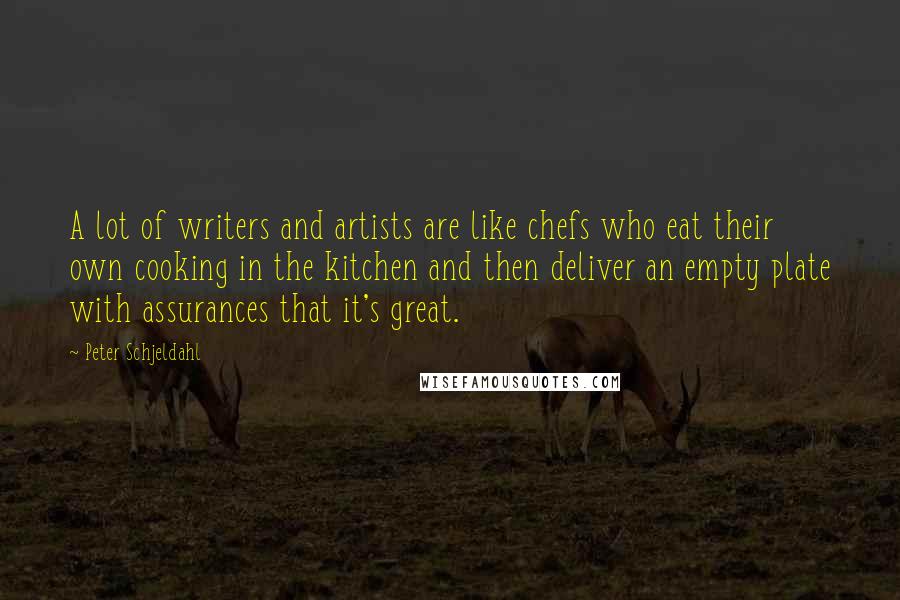 Peter Schjeldahl Quotes: A lot of writers and artists are like chefs who eat their own cooking in the kitchen and then deliver an empty plate with assurances that it's great.