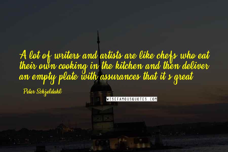 Peter Schjeldahl Quotes: A lot of writers and artists are like chefs who eat their own cooking in the kitchen and then deliver an empty plate with assurances that it's great.