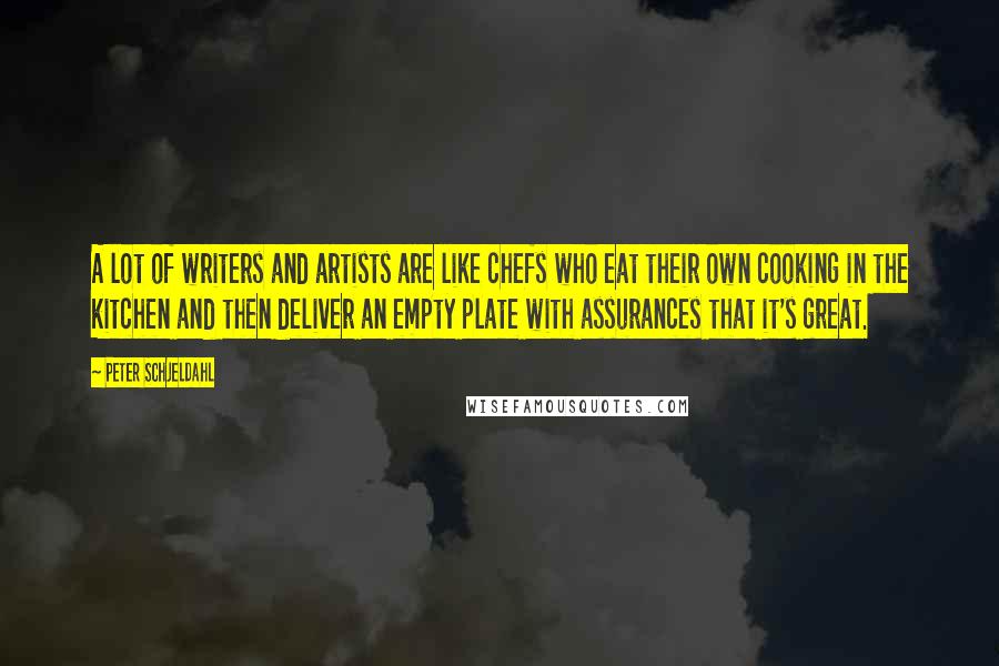 Peter Schjeldahl Quotes: A lot of writers and artists are like chefs who eat their own cooking in the kitchen and then deliver an empty plate with assurances that it's great.