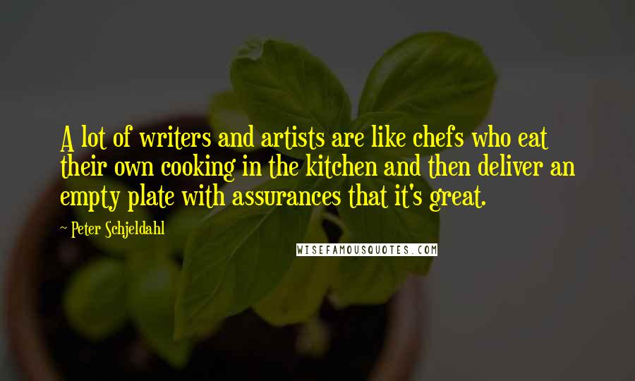 Peter Schjeldahl Quotes: A lot of writers and artists are like chefs who eat their own cooking in the kitchen and then deliver an empty plate with assurances that it's great.