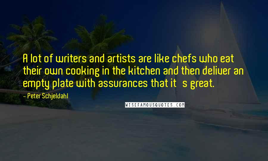 Peter Schjeldahl Quotes: A lot of writers and artists are like chefs who eat their own cooking in the kitchen and then deliver an empty plate with assurances that it's great.