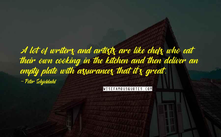 Peter Schjeldahl Quotes: A lot of writers and artists are like chefs who eat their own cooking in the kitchen and then deliver an empty plate with assurances that it's great.