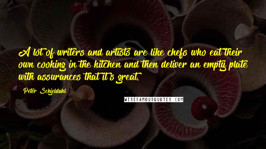 Peter Schjeldahl Quotes: A lot of writers and artists are like chefs who eat their own cooking in the kitchen and then deliver an empty plate with assurances that it's great.