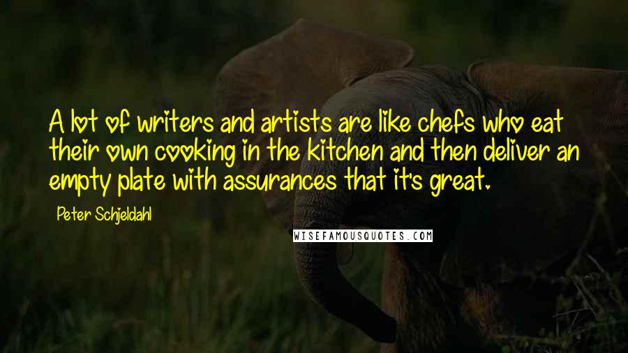 Peter Schjeldahl Quotes: A lot of writers and artists are like chefs who eat their own cooking in the kitchen and then deliver an empty plate with assurances that it's great.