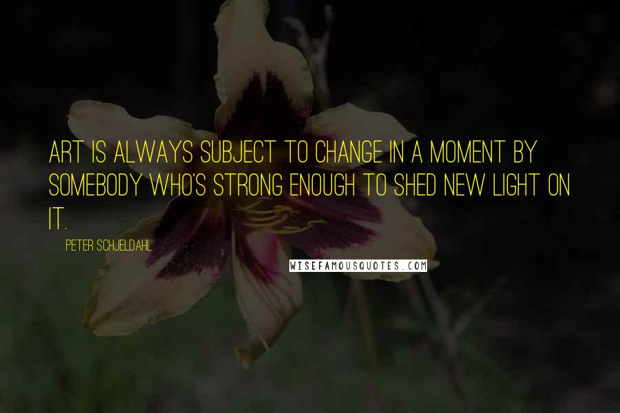 Peter Schjeldahl Quotes: Art is always subject to change in a moment by somebody who's strong enough to shed new light on it.