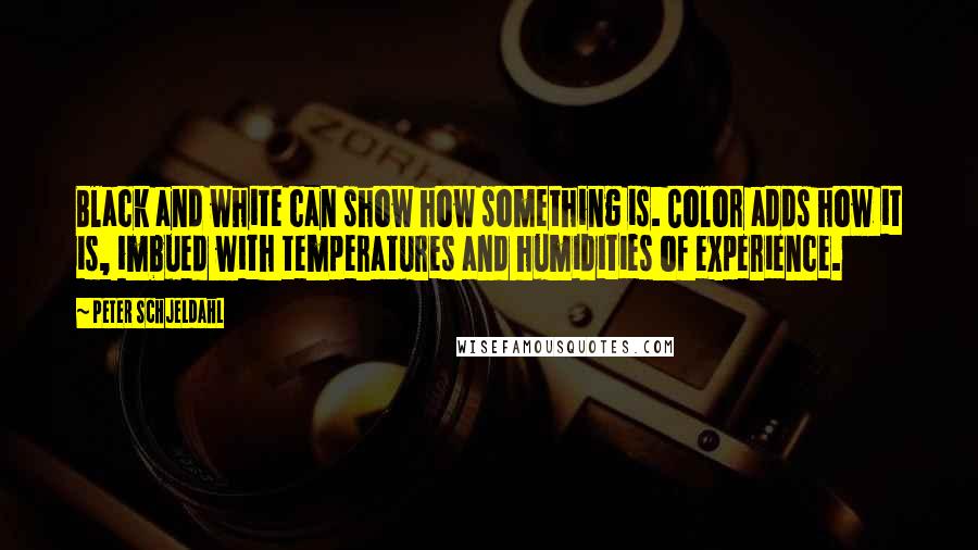 Peter Schjeldahl Quotes: Black and white can show how something is. Color adds how it is, imbued with temperatures and humidities of experience.