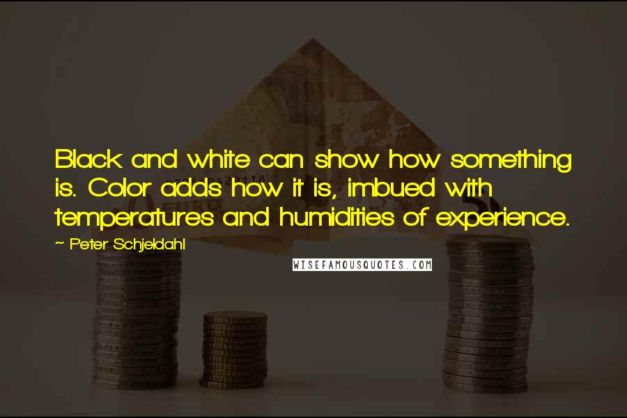 Peter Schjeldahl Quotes: Black and white can show how something is. Color adds how it is, imbued with temperatures and humidities of experience.