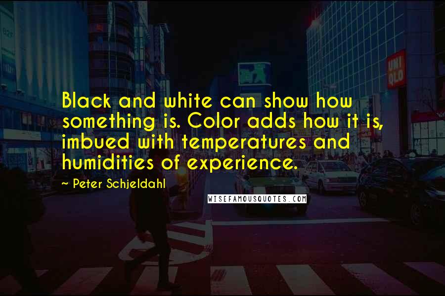 Peter Schjeldahl Quotes: Black and white can show how something is. Color adds how it is, imbued with temperatures and humidities of experience.