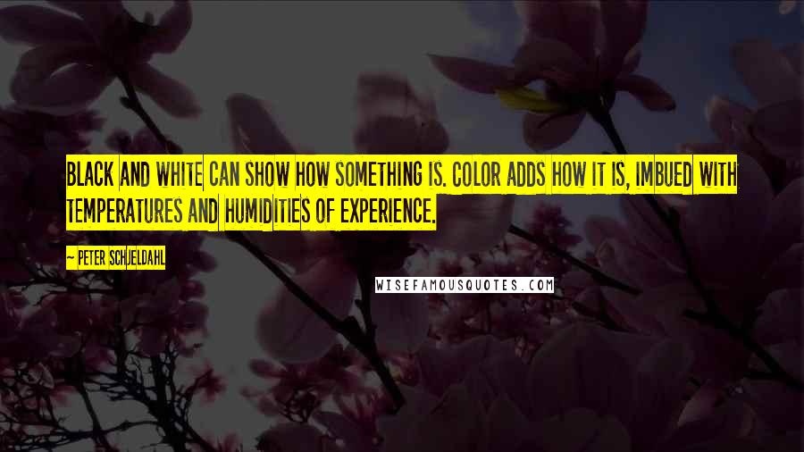 Peter Schjeldahl Quotes: Black and white can show how something is. Color adds how it is, imbued with temperatures and humidities of experience.