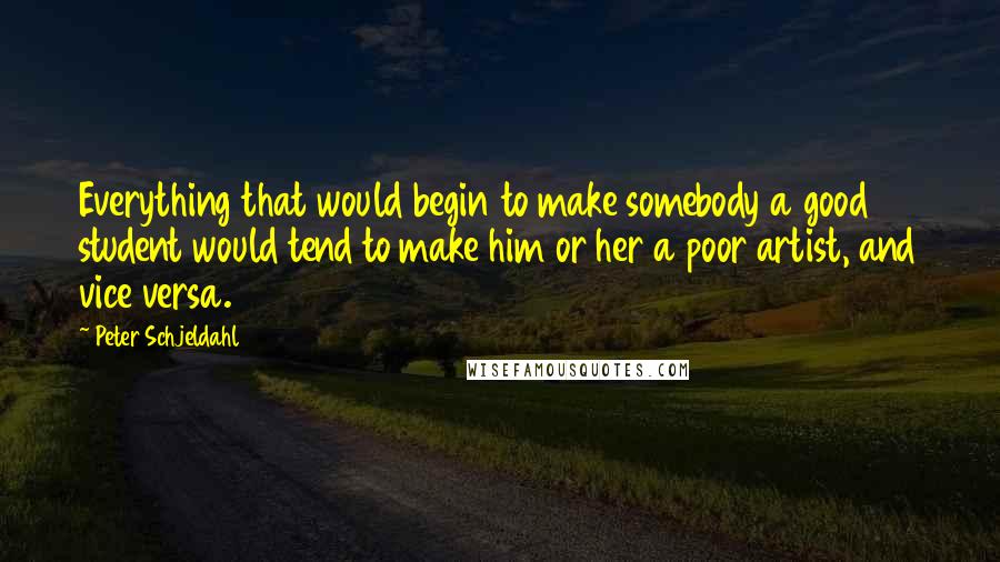 Peter Schjeldahl Quotes: Everything that would begin to make somebody a good student would tend to make him or her a poor artist, and vice versa.