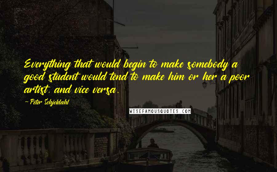 Peter Schjeldahl Quotes: Everything that would begin to make somebody a good student would tend to make him or her a poor artist, and vice versa.