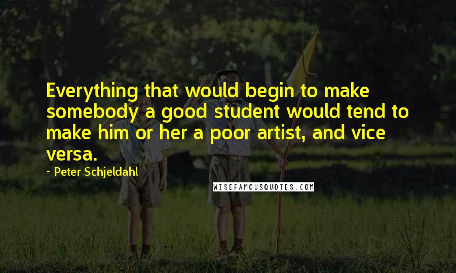 Peter Schjeldahl Quotes: Everything that would begin to make somebody a good student would tend to make him or her a poor artist, and vice versa.