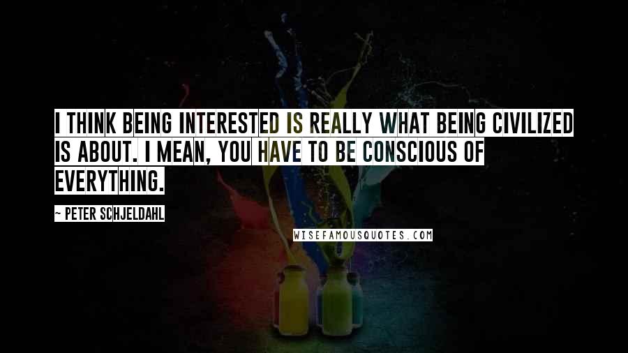 Peter Schjeldahl Quotes: I think being interested is really what being civilized is about. I mean, you have to be conscious of everything.