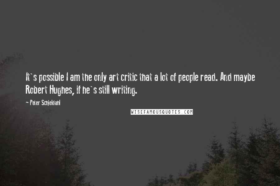 Peter Schjeldahl Quotes: It's possible I am the only art critic that a lot of people read. And maybe Robert Hughes, if he's still writing.