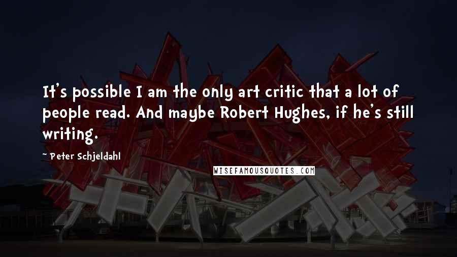 Peter Schjeldahl Quotes: It's possible I am the only art critic that a lot of people read. And maybe Robert Hughes, if he's still writing.