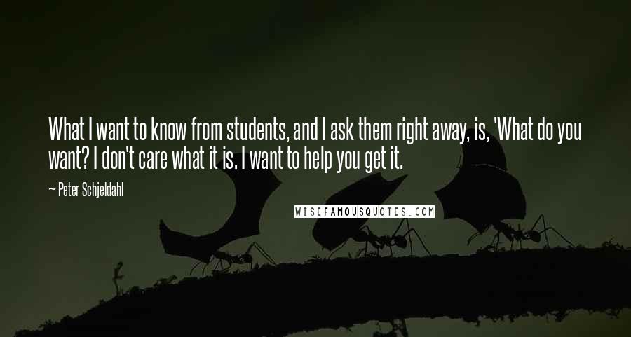 Peter Schjeldahl Quotes: What I want to know from students, and I ask them right away, is, 'What do you want? I don't care what it is. I want to help you get it.