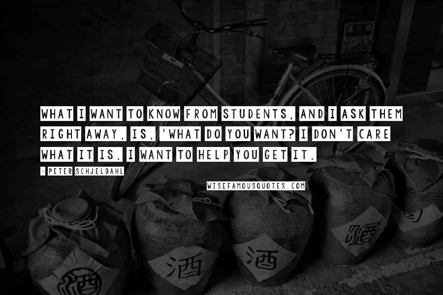 Peter Schjeldahl Quotes: What I want to know from students, and I ask them right away, is, 'What do you want? I don't care what it is. I want to help you get it.