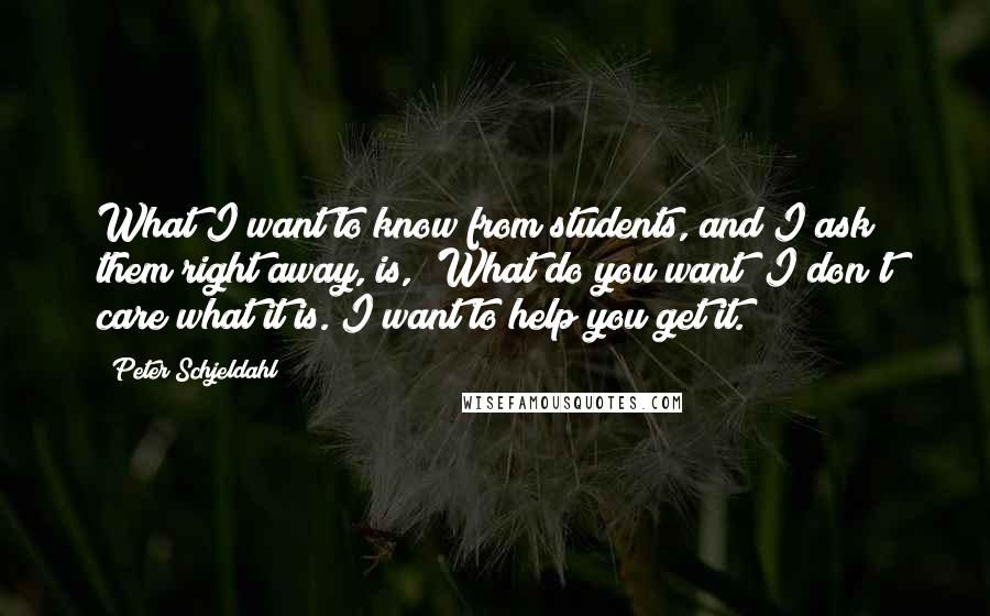 Peter Schjeldahl Quotes: What I want to know from students, and I ask them right away, is, 'What do you want? I don't care what it is. I want to help you get it.