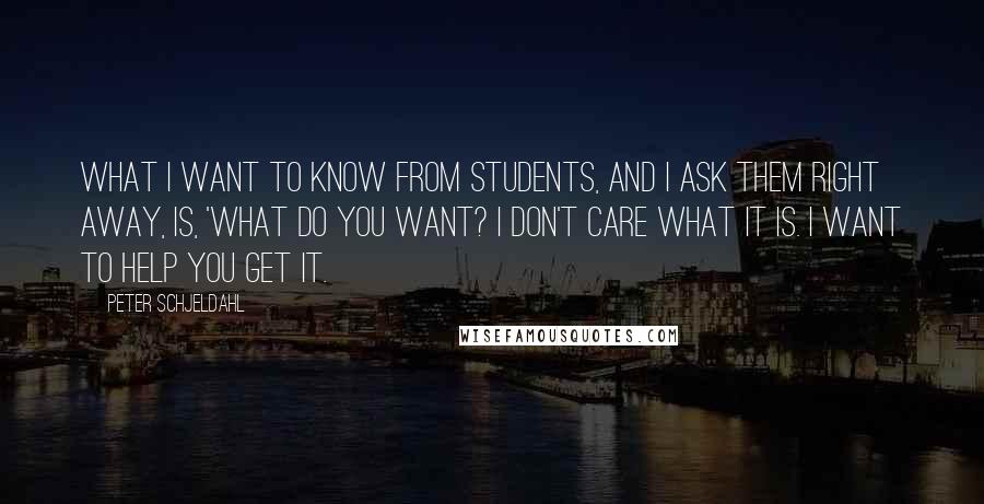 Peter Schjeldahl Quotes: What I want to know from students, and I ask them right away, is, 'What do you want? I don't care what it is. I want to help you get it.