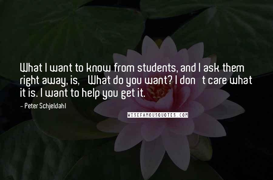 Peter Schjeldahl Quotes: What I want to know from students, and I ask them right away, is, 'What do you want? I don't care what it is. I want to help you get it.