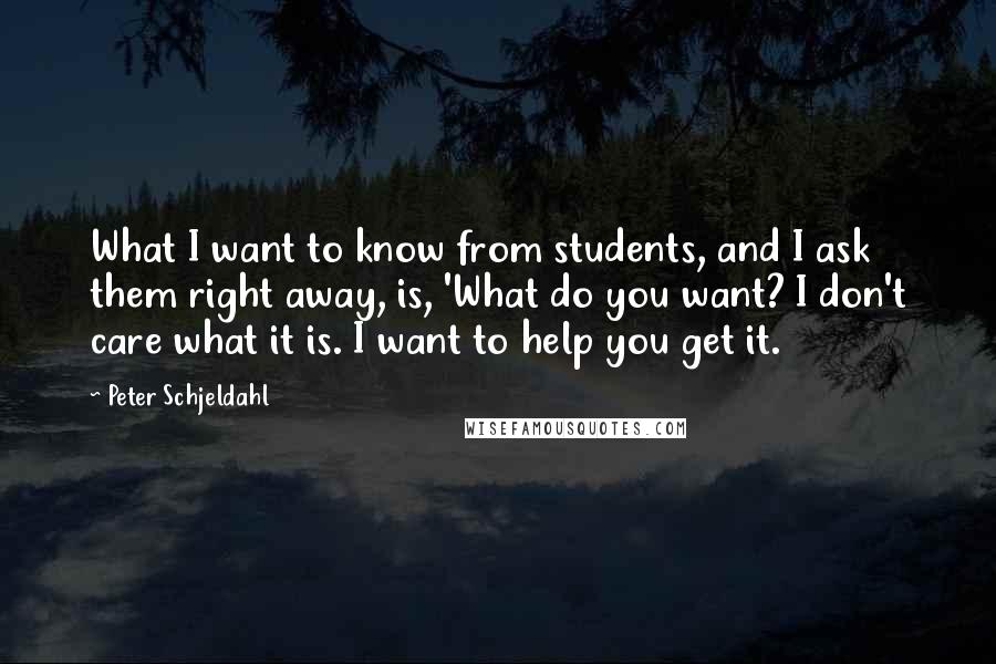 Peter Schjeldahl Quotes: What I want to know from students, and I ask them right away, is, 'What do you want? I don't care what it is. I want to help you get it.
