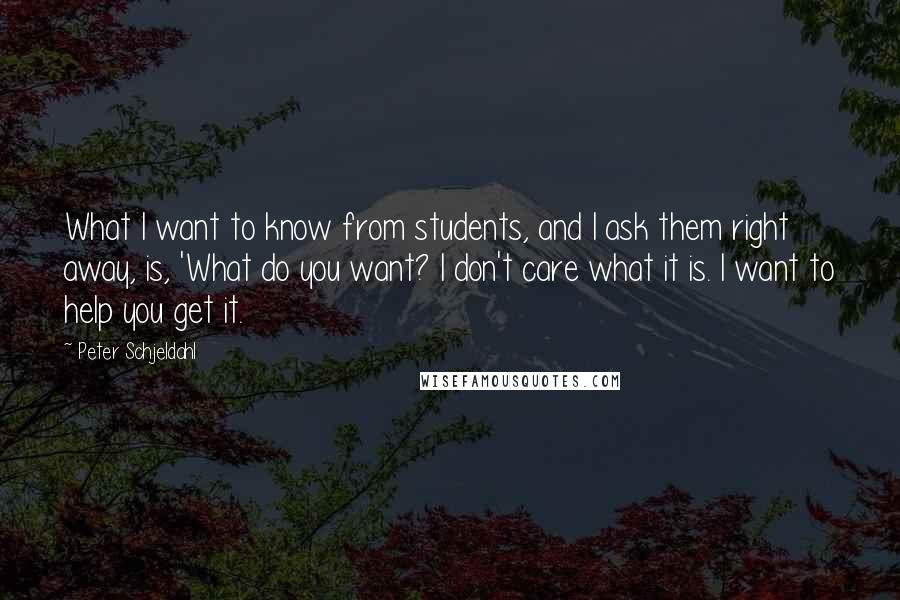 Peter Schjeldahl Quotes: What I want to know from students, and I ask them right away, is, 'What do you want? I don't care what it is. I want to help you get it.