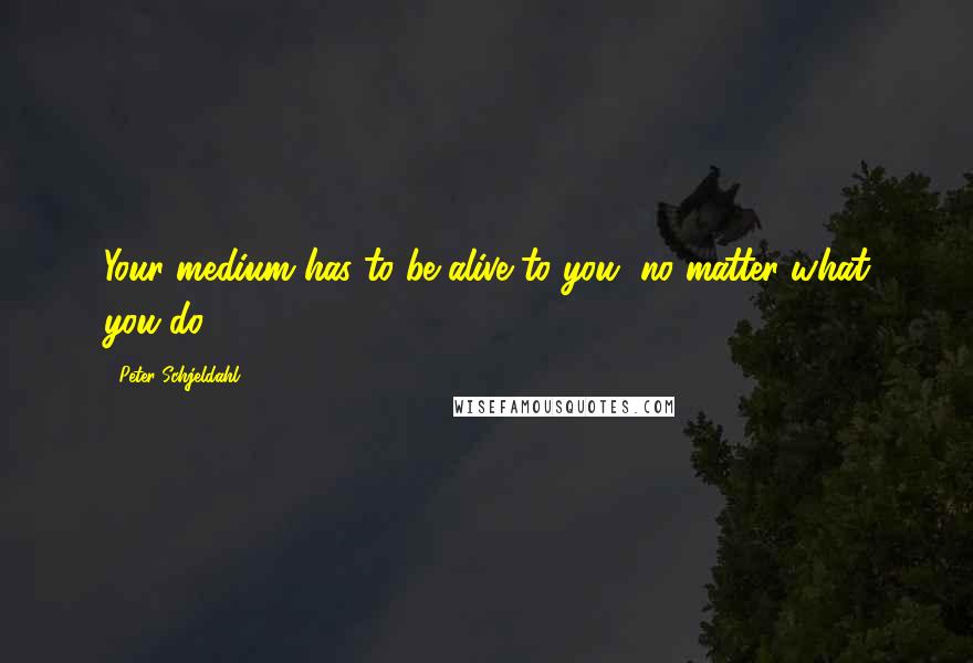 Peter Schjeldahl Quotes: Your medium has to be alive to you, no matter what you do.