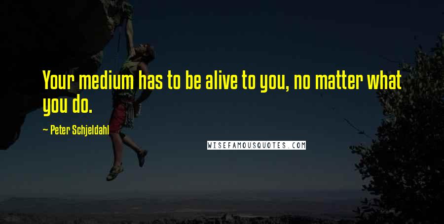 Peter Schjeldahl Quotes: Your medium has to be alive to you, no matter what you do.
