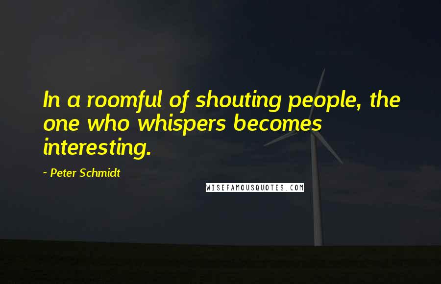 Peter Schmidt Quotes: In a roomful of shouting people, the one who whispers becomes interesting.