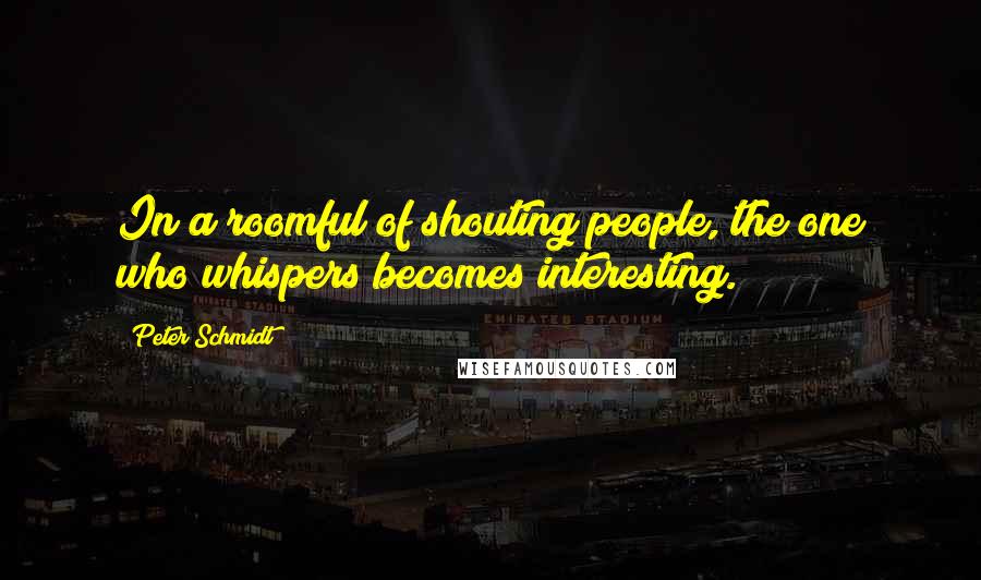 Peter Schmidt Quotes: In a roomful of shouting people, the one who whispers becomes interesting.