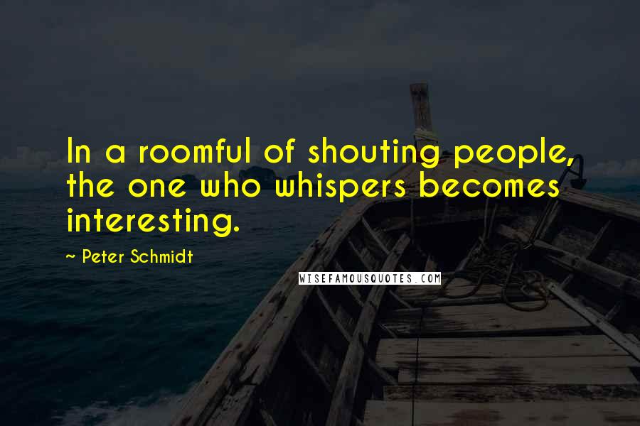 Peter Schmidt Quotes: In a roomful of shouting people, the one who whispers becomes interesting.