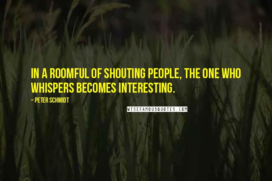 Peter Schmidt Quotes: In a roomful of shouting people, the one who whispers becomes interesting.