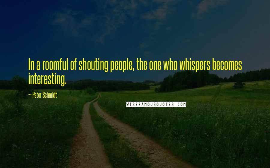 Peter Schmidt Quotes: In a roomful of shouting people, the one who whispers becomes interesting.