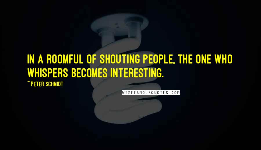 Peter Schmidt Quotes: In a roomful of shouting people, the one who whispers becomes interesting.