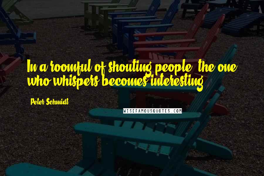 Peter Schmidt Quotes: In a roomful of shouting people, the one who whispers becomes interesting.