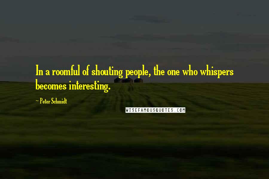 Peter Schmidt Quotes: In a roomful of shouting people, the one who whispers becomes interesting.