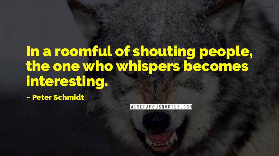 Peter Schmidt Quotes: In a roomful of shouting people, the one who whispers becomes interesting.