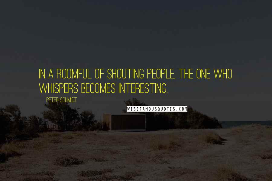Peter Schmidt Quotes: In a roomful of shouting people, the one who whispers becomes interesting.
