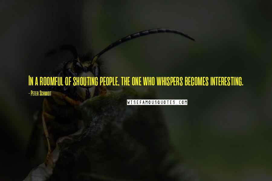 Peter Schmidt Quotes: In a roomful of shouting people, the one who whispers becomes interesting.