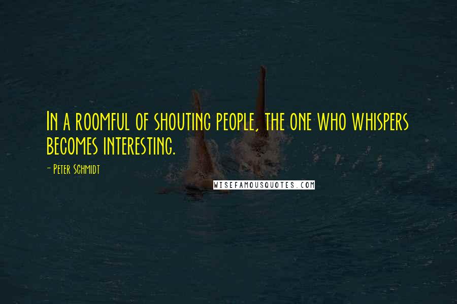 Peter Schmidt Quotes: In a roomful of shouting people, the one who whispers becomes interesting.