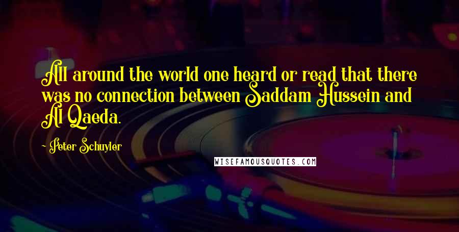 Peter Schuyler Quotes: All around the world one heard or read that there was no connection between Saddam Hussein and Al Qaeda.