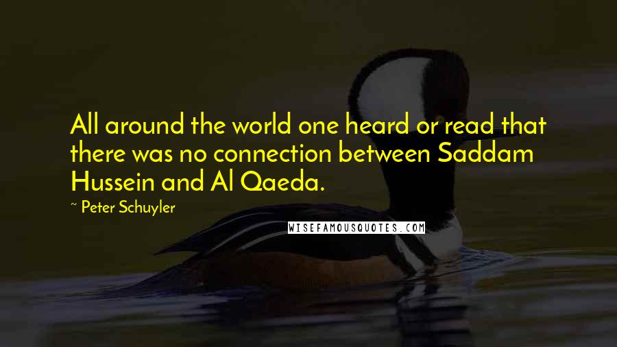 Peter Schuyler Quotes: All around the world one heard or read that there was no connection between Saddam Hussein and Al Qaeda.