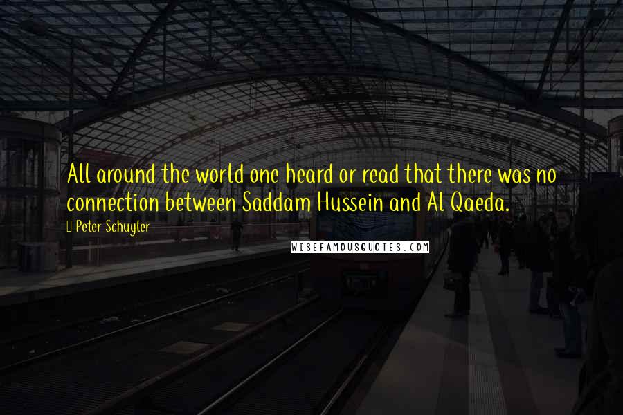 Peter Schuyler Quotes: All around the world one heard or read that there was no connection between Saddam Hussein and Al Qaeda.